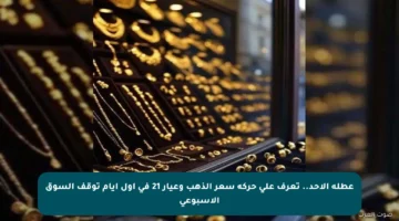 عطلة الأحد.. تعرف على حركة سعر الذهب وعيار 21 في أول أيام توقف السوق الأسبوعي